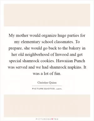 My mother would organize huge parties for my elementary school classmates. To prepare, she would go back to the bakery in her old neighborhood of Inwood and get special shamrock cookies. Hawaiian Punch was served and we had shamrock napkins. It was a lot of fun Picture Quote #1