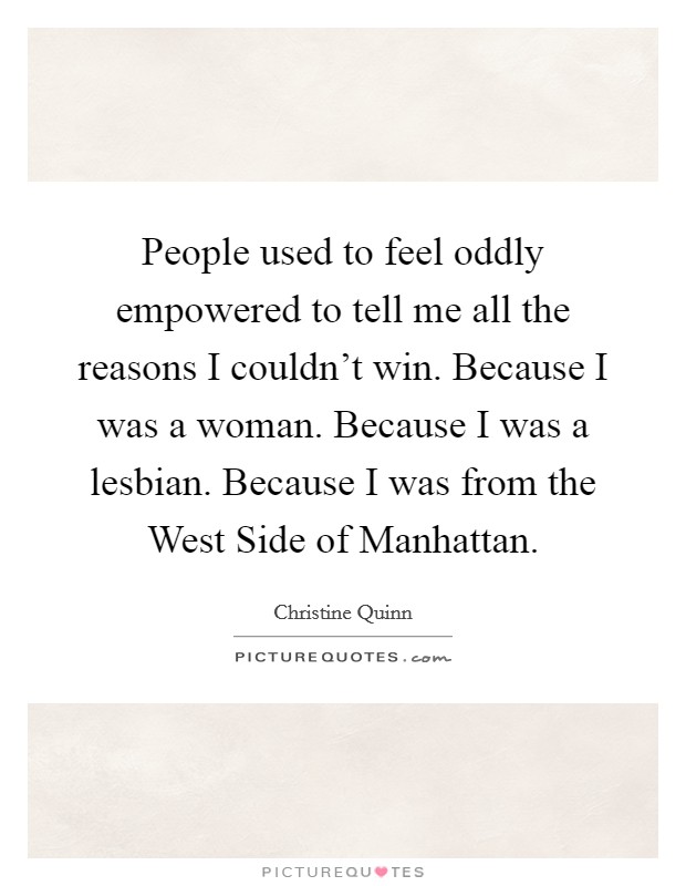 People used to feel oddly empowered to tell me all the reasons I couldn't win. Because I was a woman. Because I was a lesbian. Because I was from the West Side of Manhattan Picture Quote #1