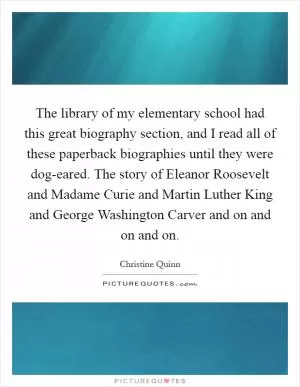 The library of my elementary school had this great biography section, and I read all of these paperback biographies until they were dog-eared. The story of Eleanor Roosevelt and Madame Curie and Martin Luther King and George Washington Carver and on and on and on Picture Quote #1