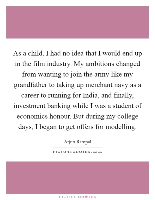 As a child, I had no idea that I would end up in the film industry. My ambitions changed from wanting to join the army like my grandfather to taking up merchant navy as a career to running for India, and finally, investment banking while I was a student of economics honour. But during my college days, I began to get offers for modelling Picture Quote #1