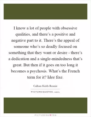 I know a lot of people with obsessive qualities, and there’s a positive and negative part to it. There’s the appeal of someone who’s so deadly focused on something that they want or desire - there’s a dedication and a single-mindedness that’s great. But then if it goes on too long it becomes a psychosis. What’s the French term for it? Idee fixe Picture Quote #1