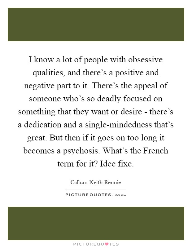 I know a lot of people with obsessive qualities, and there's a positive and negative part to it. There's the appeal of someone who's so deadly focused on something that they want or desire - there's a dedication and a single-mindedness that's great. But then if it goes on too long it becomes a psychosis. What's the French term for it? Idee fixe Picture Quote #1