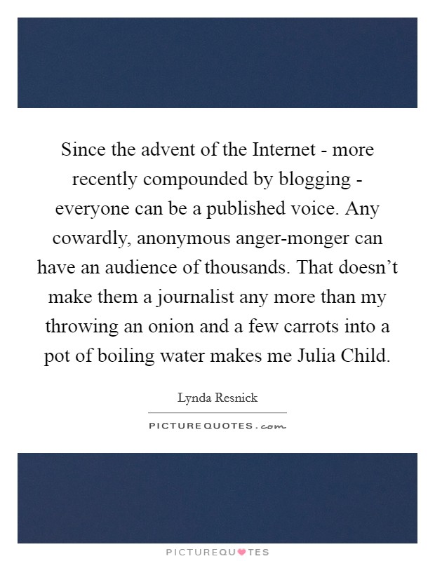 Since the advent of the Internet - more recently compounded by blogging - everyone can be a published voice. Any cowardly, anonymous anger-monger can have an audience of thousands. That doesn't make them a journalist any more than my throwing an onion and a few carrots into a pot of boiling water makes me Julia Child Picture Quote #1