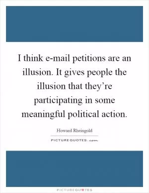I think e-mail petitions are an illusion. It gives people the illusion that they’re participating in some meaningful political action Picture Quote #1
