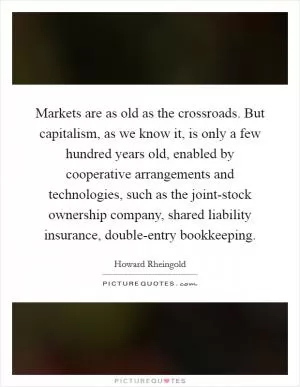 Markets are as old as the crossroads. But capitalism, as we know it, is only a few hundred years old, enabled by cooperative arrangements and technologies, such as the joint-stock ownership company, shared liability insurance, double-entry bookkeeping Picture Quote #1