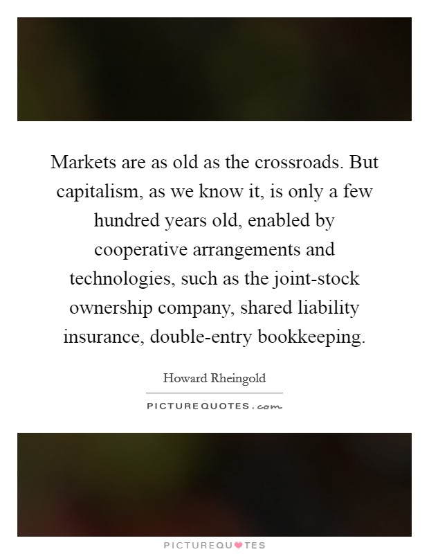 Markets are as old as the crossroads. But capitalism, as we know it, is only a few hundred years old, enabled by cooperative arrangements and technologies, such as the joint-stock ownership company, shared liability insurance, double-entry bookkeeping Picture Quote #1