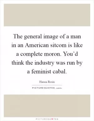The general image of a man in an American sitcom is like a complete moron. You’d think the industry was run by a feminist cabal Picture Quote #1