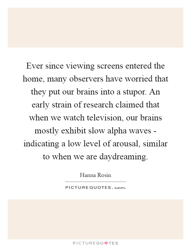Ever since viewing screens entered the home, many observers have worried that they put our brains into a stupor. An early strain of research claimed that when we watch television, our brains mostly exhibit slow alpha waves - indicating a low level of arousal, similar to when we are daydreaming Picture Quote #1
