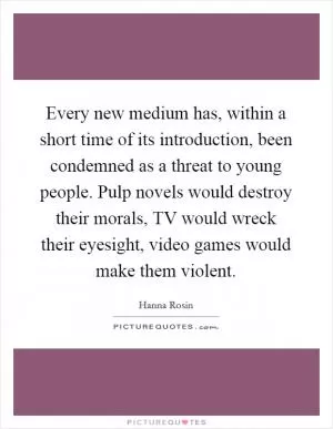 Every new medium has, within a short time of its introduction, been condemned as a threat to young people. Pulp novels would destroy their morals, TV would wreck their eyesight, video games would make them violent Picture Quote #1