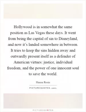 Hollywood is in somewhat the same position as Las Vegas these days. It went from being the capital of sin to Disneyland, and now it’s landed somewhere in between. It tries to keep the sins hidden away and outwardly present itself as a defender of American virtues: justice, individual freedom, and the power of one innocent soul to save the world Picture Quote #1