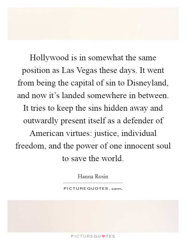 Hollywood is in somewhat the same position as Las Vegas these days. It went from being the capital of sin to Disneyland, and now it's landed somewhere in between. It tries to keep the sins hidden away and outwardly present itself as a defender of American virtues: justice, individual freedom, and the power of one innocent soul to save the world Picture Quote #1