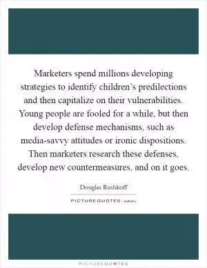 Marketers spend millions developing strategies to identify children’s predilections and then capitalize on their vulnerabilities. Young people are fooled for a while, but then develop defense mechanisms, such as media-savvy attitudes or ironic dispositions. Then marketers research these defenses, develop new countermeasures, and on it goes Picture Quote #1