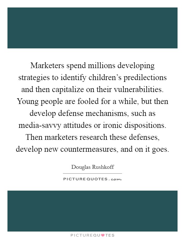 Marketers spend millions developing strategies to identify children's predilections and then capitalize on their vulnerabilities. Young people are fooled for a while, but then develop defense mechanisms, such as media-savvy attitudes or ironic dispositions. Then marketers research these defenses, develop new countermeasures, and on it goes Picture Quote #1