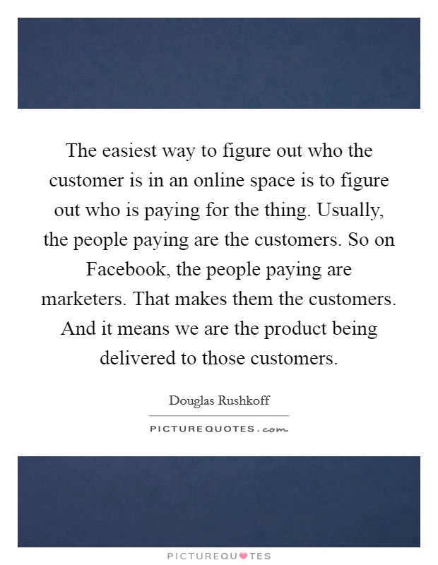 The easiest way to figure out who the customer is in an online space is to figure out who is paying for the thing. Usually, the people paying are the customers. So on Facebook, the people paying are marketers. That makes them the customers. And it means we are the product being delivered to those customers Picture Quote #1