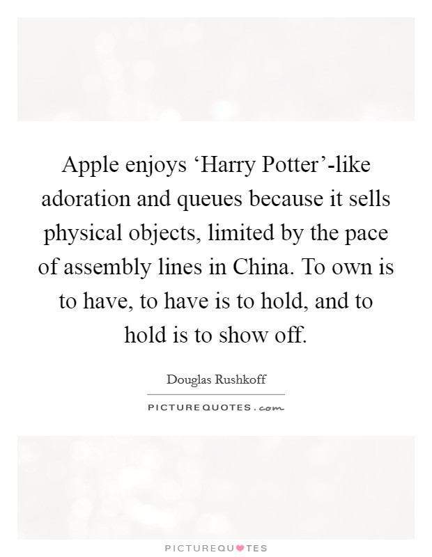 Apple enjoys ‘Harry Potter’-like adoration and queues because it sells physical objects, limited by the pace of assembly lines in China. To own is to have, to have is to hold, and to hold is to show off Picture Quote #1