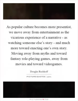 As popular culture becomes more presentist, we move away from entertainment as the vicarious experience of a narrative - as watching someone else’s story - and much more toward enacting one’s own story. Moving away from myths and toward fantasy role-playing games, away from movies and toward videogames Picture Quote #1