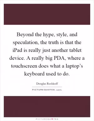 Beyond the hype, style, and speculation, the truth is that the iPad is really just another tablet device. A really big PDA, where a touchscreen does what a laptop’s keyboard used to do Picture Quote #1