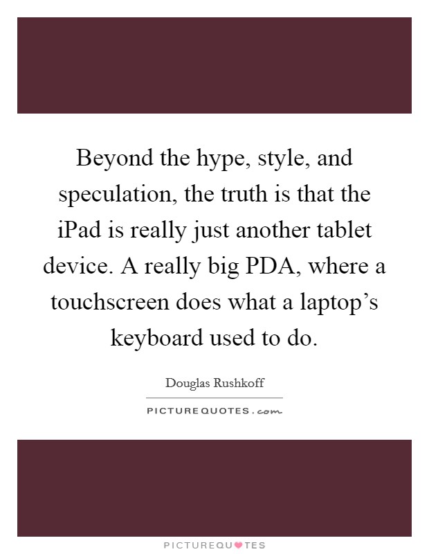 Beyond the hype, style, and speculation, the truth is that the iPad is really just another tablet device. A really big PDA, where a touchscreen does what a laptop's keyboard used to do Picture Quote #1