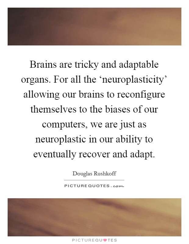 Brains are tricky and adaptable organs. For all the ‘neuroplasticity' allowing our brains to reconfigure themselves to the biases of our computers, we are just as neuroplastic in our ability to eventually recover and adapt Picture Quote #1