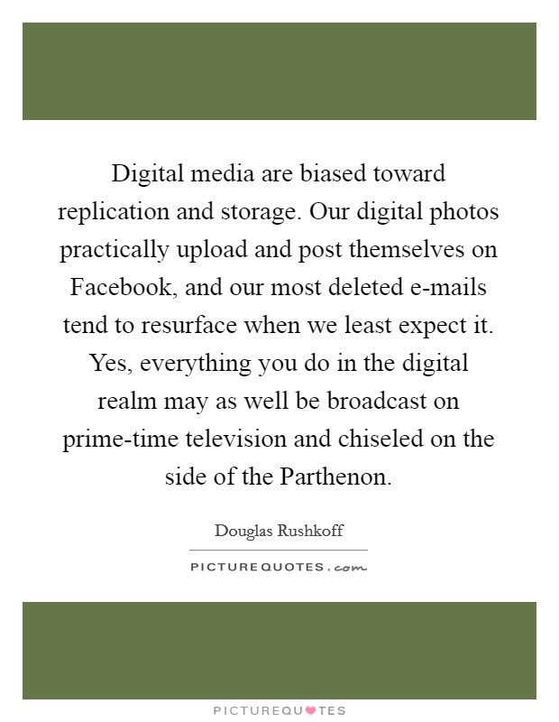 Digital media are biased toward replication and storage. Our digital photos practically upload and post themselves on Facebook, and our most deleted e-mails tend to resurface when we least expect it. Yes, everything you do in the digital realm may as well be broadcast on prime-time television and chiseled on the side of the Parthenon Picture Quote #1