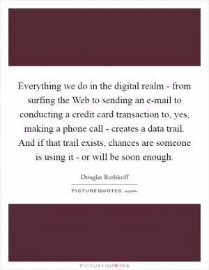Everything we do in the digital realm - from surfing the Web to sending an e-mail to conducting a credit card transaction to, yes, making a phone call - creates a data trail. And if that trail exists, chances are someone is using it - or will be soon enough Picture Quote #1