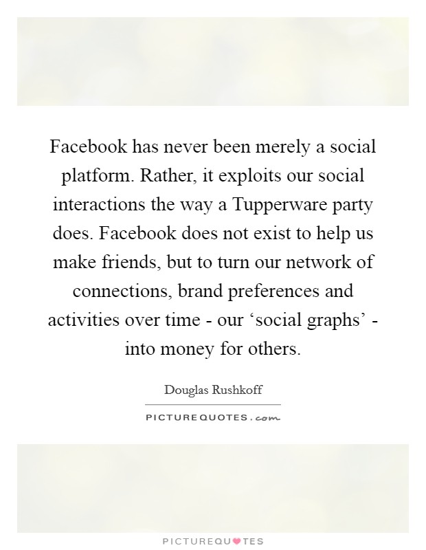 Facebook has never been merely a social platform. Rather, it exploits our social interactions the way a Tupperware party does. Facebook does not exist to help us make friends, but to turn our network of connections, brand preferences and activities over time - our ‘social graphs' - into money for others Picture Quote #1