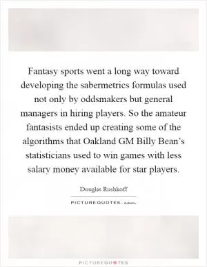 Fantasy sports went a long way toward developing the sabermetrics formulas used not only by oddsmakers but general managers in hiring players. So the amateur fantasists ended up creating some of the algorithms that Oakland GM Billy Bean’s statisticians used to win games with less salary money available for star players Picture Quote #1