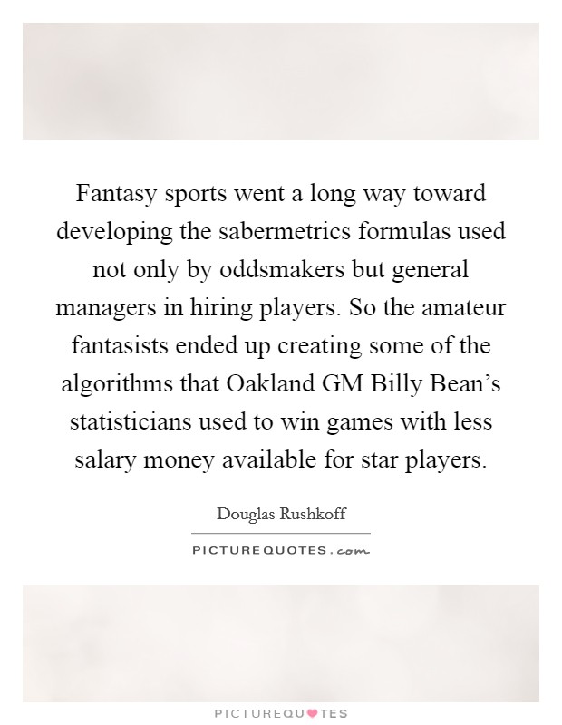 Fantasy sports went a long way toward developing the sabermetrics formulas used not only by oddsmakers but general managers in hiring players. So the amateur fantasists ended up creating some of the algorithms that Oakland GM Billy Bean's statisticians used to win games with less salary money available for star players Picture Quote #1