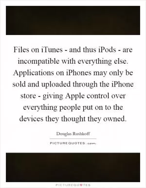 Files on iTunes - and thus iPods - are incompatible with everything else. Applications on iPhones may only be sold and uploaded through the iPhone store - giving Apple control over everything people put on to the devices they thought they owned Picture Quote #1