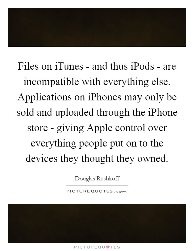 Files on iTunes - and thus iPods - are incompatible with everything else. Applications on iPhones may only be sold and uploaded through the iPhone store - giving Apple control over everything people put on to the devices they thought they owned Picture Quote #1