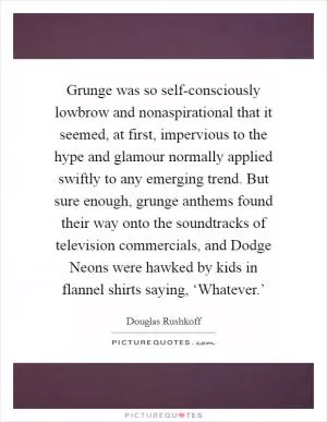 Grunge was so self-consciously lowbrow and nonaspirational that it seemed, at first, impervious to the hype and glamour normally applied swiftly to any emerging trend. But sure enough, grunge anthems found their way onto the soundtracks of television commercials, and Dodge Neons were hawked by kids in flannel shirts saying, ‘Whatever.’ Picture Quote #1