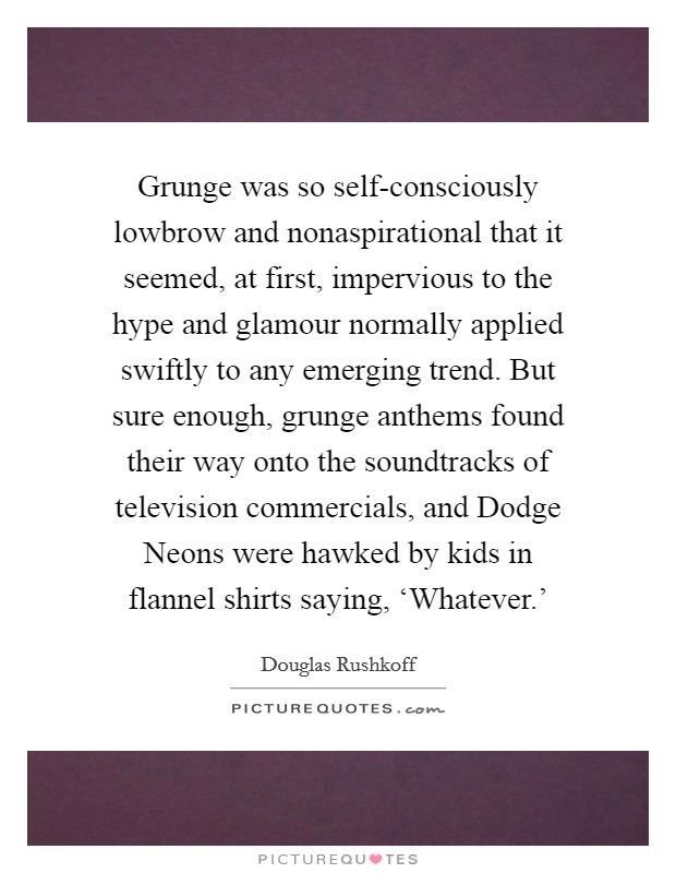 Grunge was so self-consciously lowbrow and nonaspirational that it seemed, at first, impervious to the hype and glamour normally applied swiftly to any emerging trend. But sure enough, grunge anthems found their way onto the soundtracks of television commercials, and Dodge Neons were hawked by kids in flannel shirts saying, ‘Whatever.' Picture Quote #1