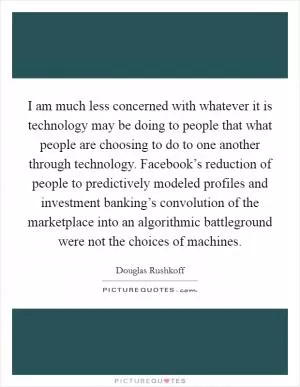 I am much less concerned with whatever it is technology may be doing to people that what people are choosing to do to one another through technology. Facebook’s reduction of people to predictively modeled profiles and investment banking’s convolution of the marketplace into an algorithmic battleground were not the choices of machines Picture Quote #1