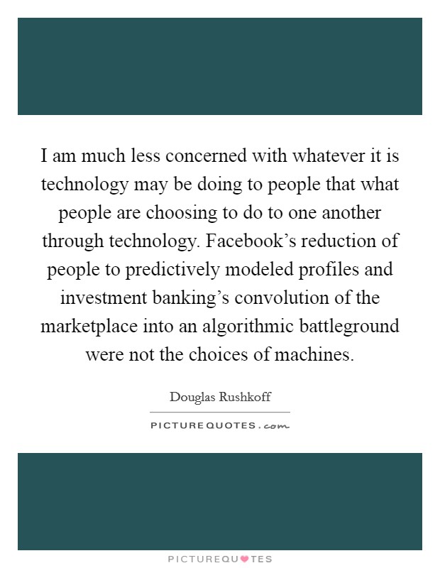 I am much less concerned with whatever it is technology may be doing to people that what people are choosing to do to one another through technology. Facebook's reduction of people to predictively modeled profiles and investment banking's convolution of the marketplace into an algorithmic battleground were not the choices of machines Picture Quote #1