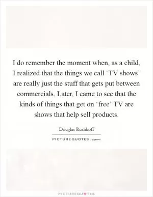 I do remember the moment when, as a child, I realized that the things we call ‘TV shows’ are really just the stuff that gets put between commercials. Later, I came to see that the kinds of things that get on ‘free’ TV are shows that help sell products Picture Quote #1