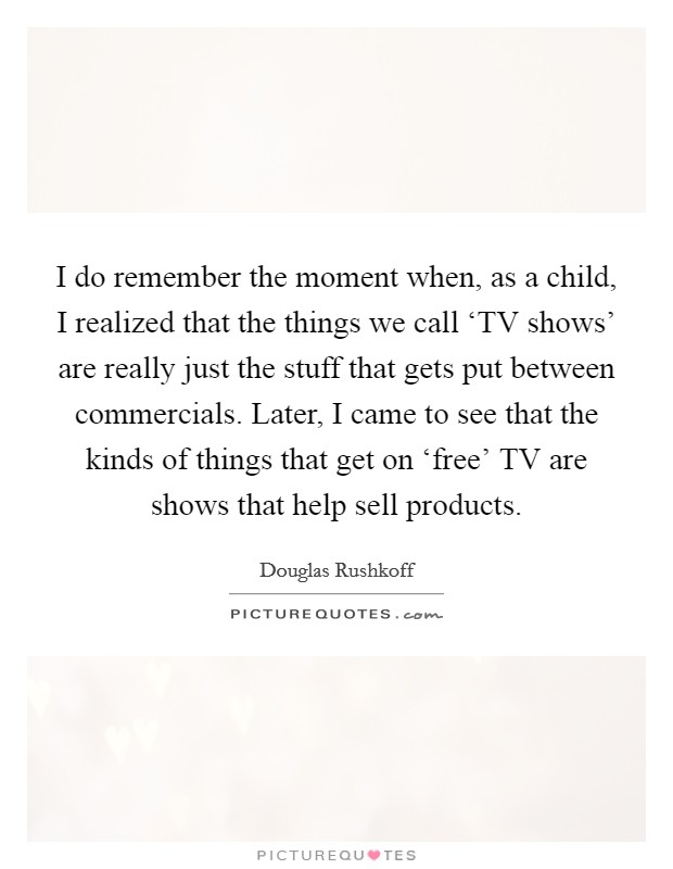 I do remember the moment when, as a child, I realized that the things we call ‘TV shows' are really just the stuff that gets put between commercials. Later, I came to see that the kinds of things that get on ‘free' TV are shows that help sell products Picture Quote #1