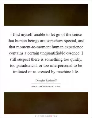 I find myself unable to let go of the sense that human beings are somehow special, and that moment-to-moment human experience contains a certain unquantifiable essence. I still suspect there is something too quirky, too paradoxical, or too interpersonal to be imitated or re-created by machine life Picture Quote #1