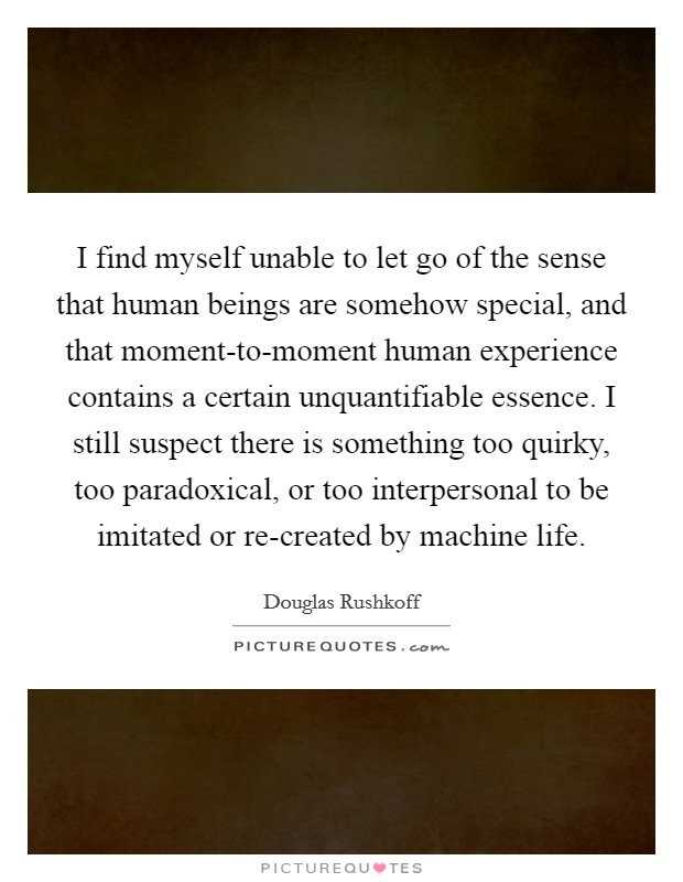 I find myself unable to let go of the sense that human beings are somehow special, and that moment-to-moment human experience contains a certain unquantifiable essence. I still suspect there is something too quirky, too paradoxical, or too interpersonal to be imitated or re-created by machine life Picture Quote #1