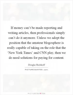 If money can’t be made reporting and writing articles, then professionals simply can’t do it anymore. Unless we adopt the position that the amateur blogosphere is really capable of taking on the role that the ‘New York Times’ and CNN play, then we do need solutions for paying for content Picture Quote #1