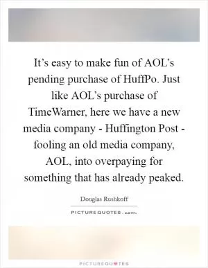 It’s easy to make fun of AOL’s pending purchase of HuffPo. Just like AOL’s purchase of TimeWarner, here we have a new media company - Huffington Post - fooling an old media company, AOL, into overpaying for something that has already peaked Picture Quote #1