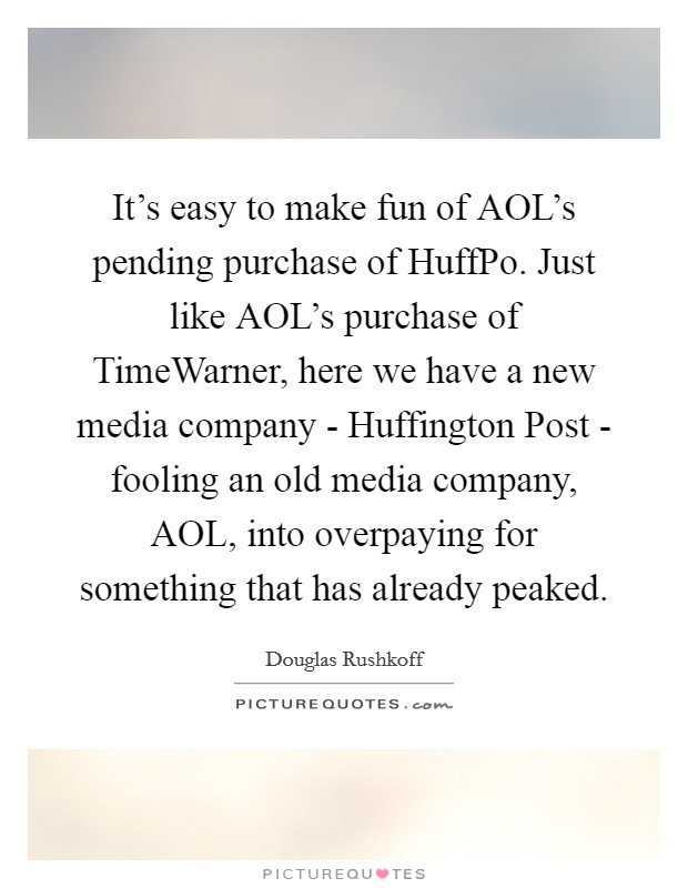 It's easy to make fun of AOL's pending purchase of HuffPo. Just like AOL's purchase of TimeWarner, here we have a new media company - Huffington Post - fooling an old media company, AOL, into overpaying for something that has already peaked Picture Quote #1