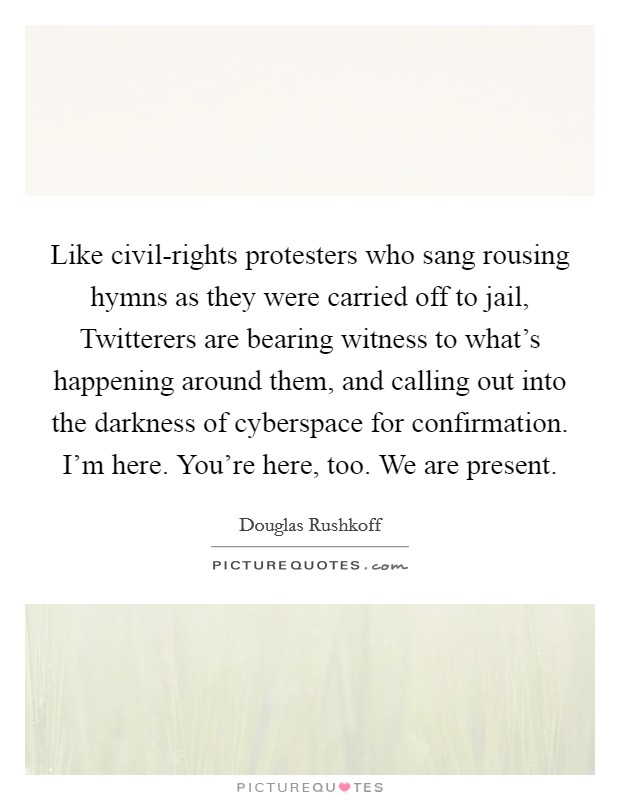 Like civil-rights protesters who sang rousing hymns as they were carried off to jail, Twitterers are bearing witness to what's happening around them, and calling out into the darkness of cyberspace for confirmation. I'm here. You're here, too. We are present Picture Quote #1