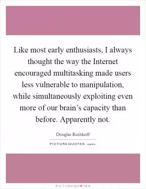 Like most early enthusiasts, I always thought the way the Internet encouraged multitasking made users less vulnerable to manipulation, while simultaneously exploiting even more of our brain’s capacity than before. Apparently not Picture Quote #1
