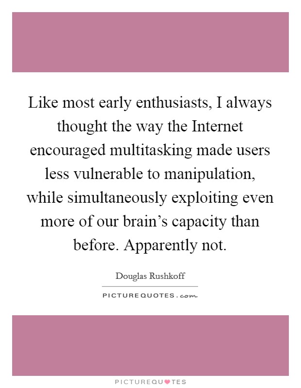 Like most early enthusiasts, I always thought the way the Internet encouraged multitasking made users less vulnerable to manipulation, while simultaneously exploiting even more of our brain's capacity than before. Apparently not Picture Quote #1