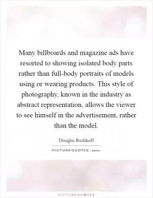 Many billboards and magazine ads have resorted to showing isolated body parts rather than full-body portraits of models using or wearing products. This style of photography, known in the industry as abstract representation, allows the viewer to see himself in the advertisement, rather than the model Picture Quote #1