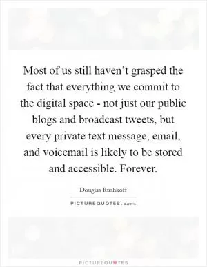 Most of us still haven’t grasped the fact that everything we commit to the digital space - not just our public blogs and broadcast tweets, but every private text message, email, and voicemail is likely to be stored and accessible. Forever Picture Quote #1