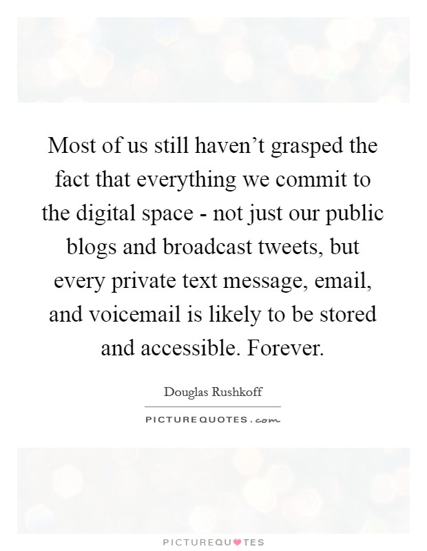 Most of us still haven't grasped the fact that everything we commit to the digital space - not just our public blogs and broadcast tweets, but every private text message, email, and voicemail is likely to be stored and accessible. Forever Picture Quote #1