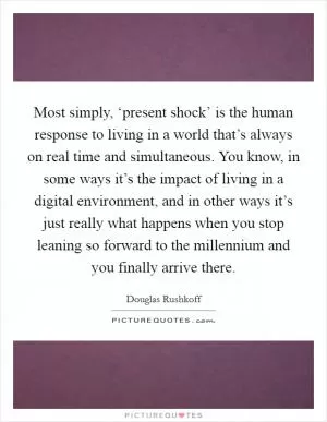 Most simply, ‘present shock’ is the human response to living in a world that’s always on real time and simultaneous. You know, in some ways it’s the impact of living in a digital environment, and in other ways it’s just really what happens when you stop leaning so forward to the millennium and you finally arrive there Picture Quote #1