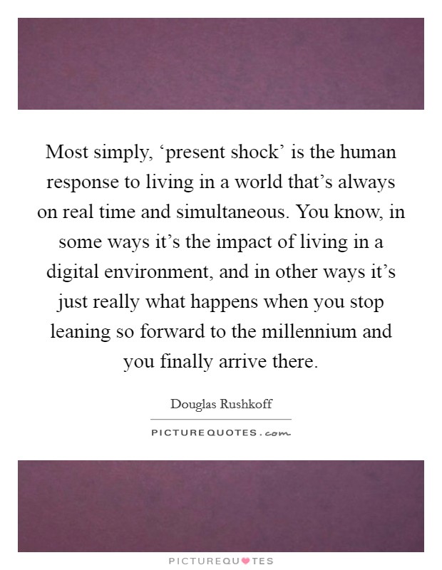 Most simply, ‘present shock' is the human response to living in a world that's always on real time and simultaneous. You know, in some ways it's the impact of living in a digital environment, and in other ways it's just really what happens when you stop leaning so forward to the millennium and you finally arrive there Picture Quote #1