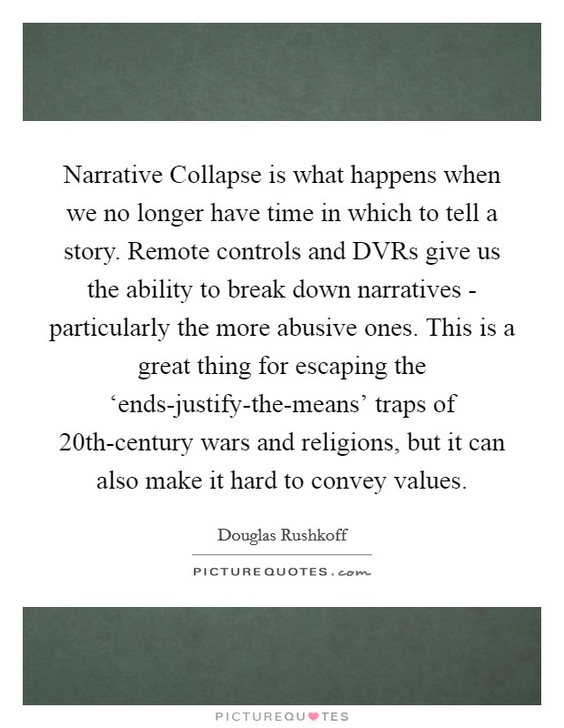 Narrative Collapse is what happens when we no longer have time in which to tell a story. Remote controls and DVRs give us the ability to break down narratives - particularly the more abusive ones. This is a great thing for escaping the ‘ends-justify-the-means' traps of 20th-century wars and religions, but it can also make it hard to convey values Picture Quote #1
